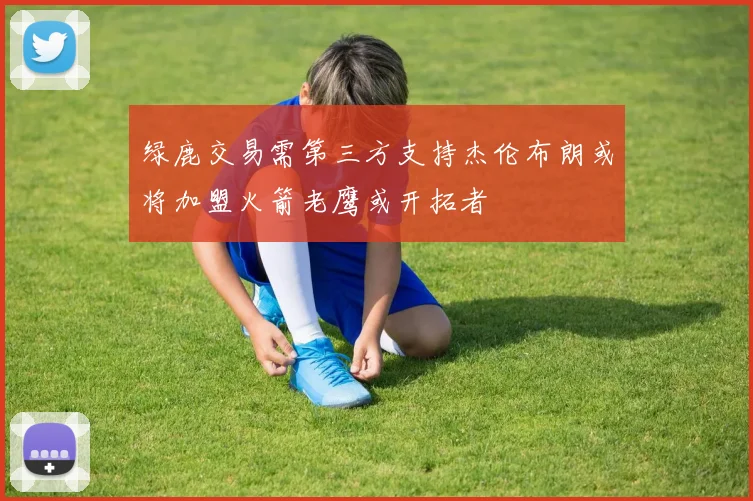 绿鹿交易需第三方支持杰伦布朗或将加盟火箭老鹰或开拓者