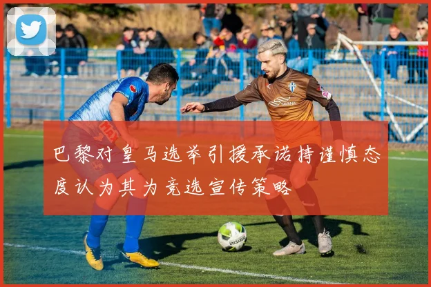 巴黎对皇马选举引援承诺持谨慎态度认为其为竞选宣传策略
