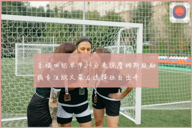 乐福回忆单节34分表现詹姆斯鼓励我专注欧文最后选择独自出手