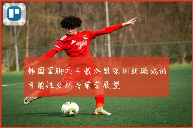 韩国国脚元斗载加盟深圳新鹏城的可能性分析与前景展望