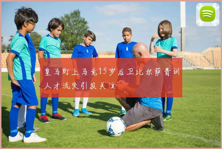 皇马盯上马竞15岁后卫比尔萨青训人才流失引发关注