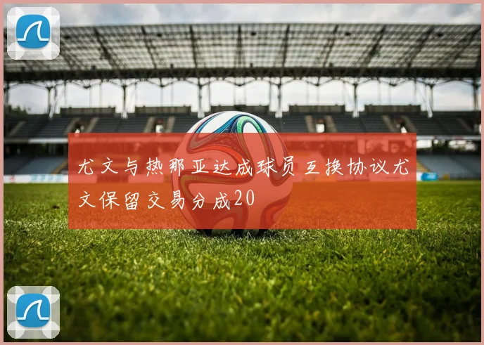尤文与热那亚达成球员互换协议尤文保留交易分成20