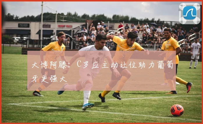 大博阿滕：C罗应主动让位助力葡萄牙更强大