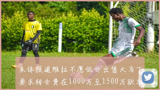 米体报道维拉不愿低价出售大马丁要求转会费在1000万至1500万欧元之间