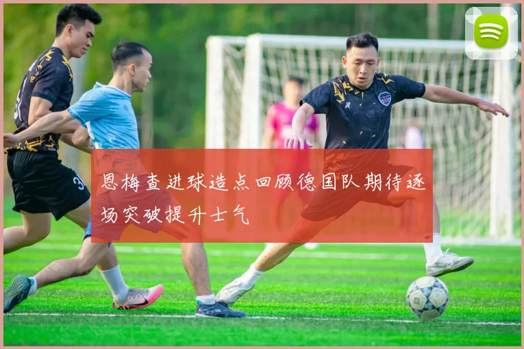 恩梅查进球造点回顾德国队期待逐场突破提升士气