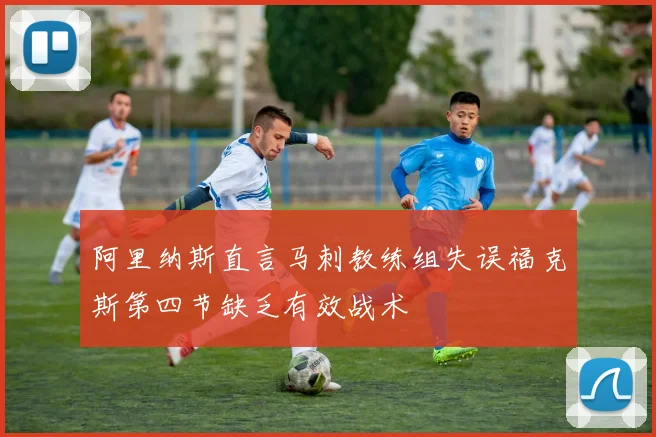 阿里纳斯直言马刺教练组失误福克斯第四节缺乏有效战术