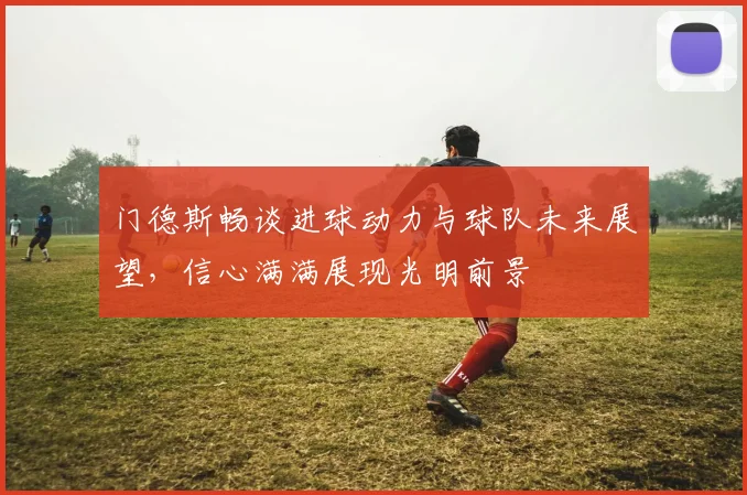 门德斯畅谈进球动力与球队未来展望，信心满满展现光明前景