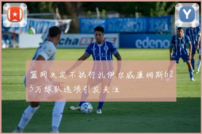 篮网决定不执行扎伊尔威廉姆斯625万球队选项引发关注
