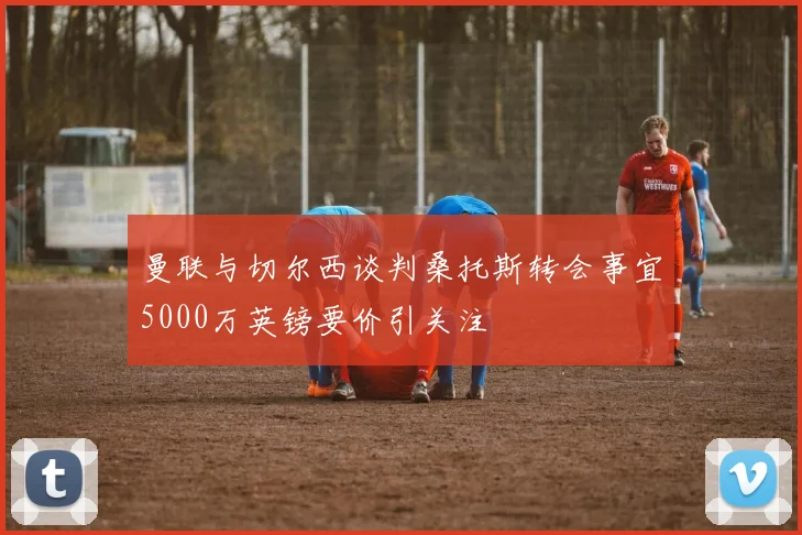 曼联与切尔西谈判桑托斯转会事宜5000万英镑要价引关注