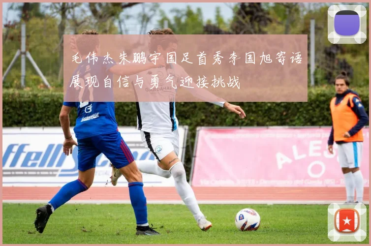 毛伟杰朱鹏宇国足首秀李国旭寄语展现自信与勇气迎接挑战